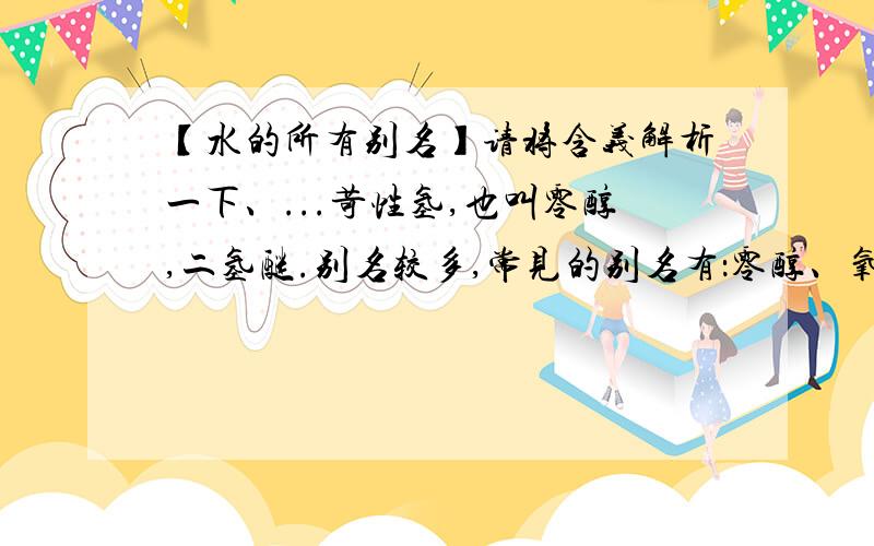 【水的所有别名】请将含义解析一下、...苛性氢,也叫零醇,二氢醚.别名较多,常见的别名有：零醇、氧酚、羟基氢、氢羟酸、苛性氢、二零醚、正氧烷、氧乙烯、氢氧化氢、脱碳甲醛、一氧化