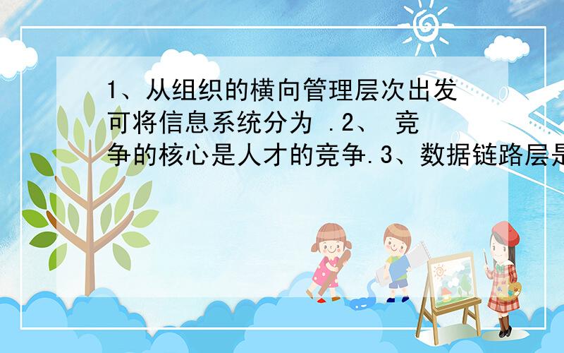 1、从组织的横向管理层次出发可将信息系统分为 .2、 竞争的核心是人才的竞争.3、数据链路层是介 与网络层之间4、OSI是 的简称.5、信息是经过加工的,能对接收者的行为和 的数据.6、初期供