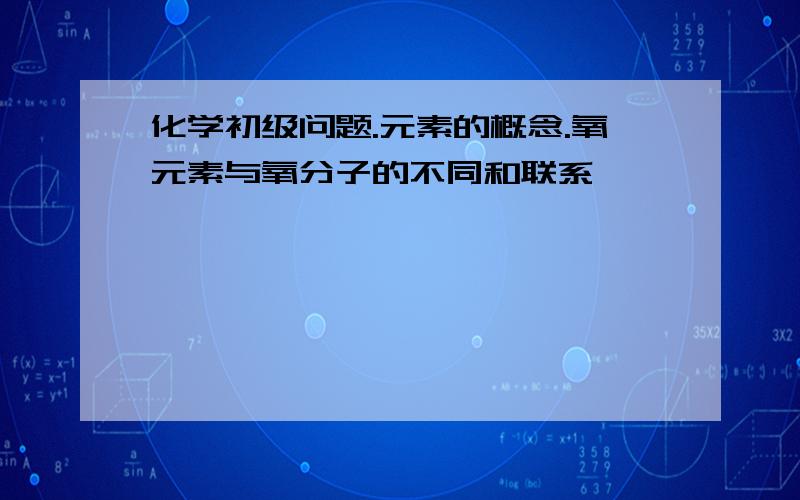 化学初级问题.元素的概念.氧元素与氧分子的不同和联系