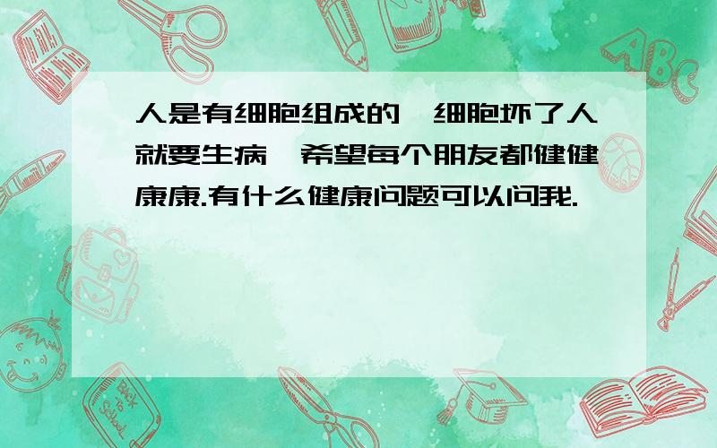 人是有细胞组成的,细胞坏了人就要生病,希望每个朋友都健健康康.有什么健康问题可以问我.