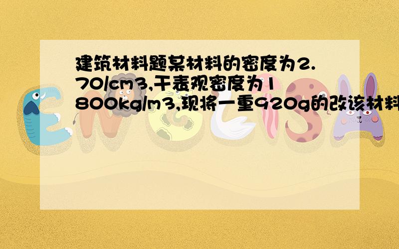 建筑材料题某材料的密度为2.70/cm3,干表观密度为1800kg/m3,现将一重920g的改该材料浸入水中,吸水饱和后取出称重为102og.试求改材料的孔隙率；重量吸水率；开口孔隙率及闭口孔隙率?