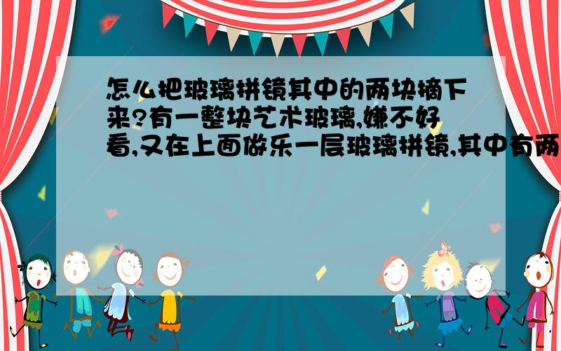 怎么把玻璃拼镜其中的两块摘下来?有一整块艺术玻璃,嫌不好看,又在上面做乐一层玻璃拼镜,其中有两块需要摘下再换,但是打过玻璃胶和热熔胶乐,并且几天乐,粘的很紧,也不敢砸碎,哪位大师