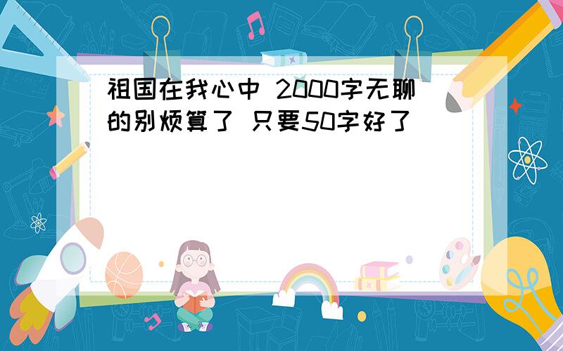 祖国在我心中 2000字无聊的别烦算了 只要50字好了