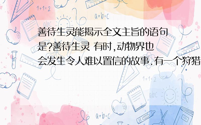 善待生灵能揭示全文主旨的语句是?善待生灵 有时,动物界也会发生令人难以置信的故事.有一个狩猎队,把一群羚羊赶到悬崖边,准备全部活捉.约摸半小时后,羚羊群分成了两类：老羚羊为一类,