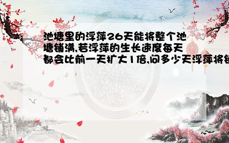 池塘里的浮萍26天能将整个池塘铺满,若浮萍的生长速度每天都会比前一天扩大1倍,问多少天浮萍将铺满整个?