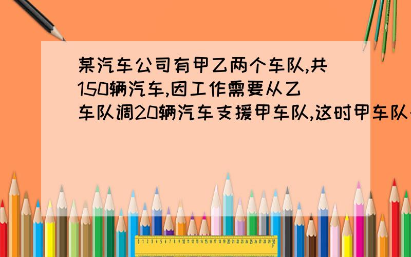 某汽车公司有甲乙两个车队,共150辆汽车,因工作需要从乙车队调20辆汽车支援甲车队,这时甲车队的汽车数正好是乙车队汽车数的2倍,甲乙两车队原来各有汽车多少辆?一元一次方程！