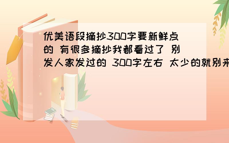 优美语段摘抄300字要新鲜点的 有很多摘抄我都看过了 别发人家发过的 300字左右 太少的就别来了是一段300字