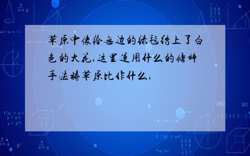 草原中像给无边的绿毯绣上了白色的大花,这里运用什么的修辞手法将草原比作什么,