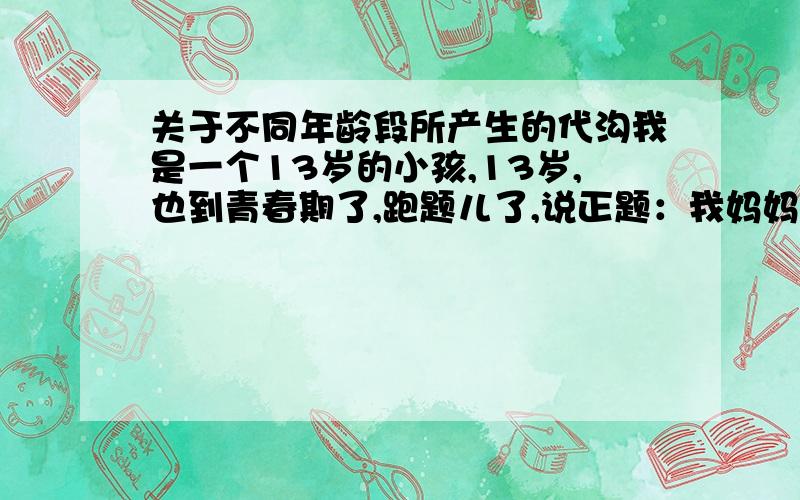 关于不同年龄段所产生的代沟我是一个13岁的小孩,13岁,也到青春期了,跑题儿了,说正题：我妈妈和我的小姨差整整10岁,相处的很融洽,现在到我了,遇到一个比我大的就说我小屁孩,小毛孩子很