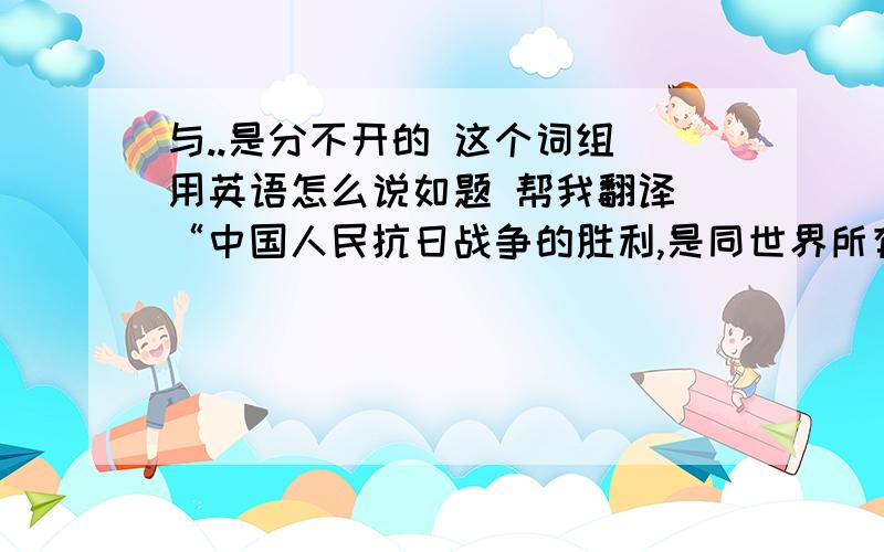 与..是分不开的 这个词组 用英语怎么说如题 帮我翻译 “中国人民抗日战争的胜利,是同世界所有爱好和平与正义的国家和人民、国际组织及各种反法西斯力量的同情和支持分不开的.”