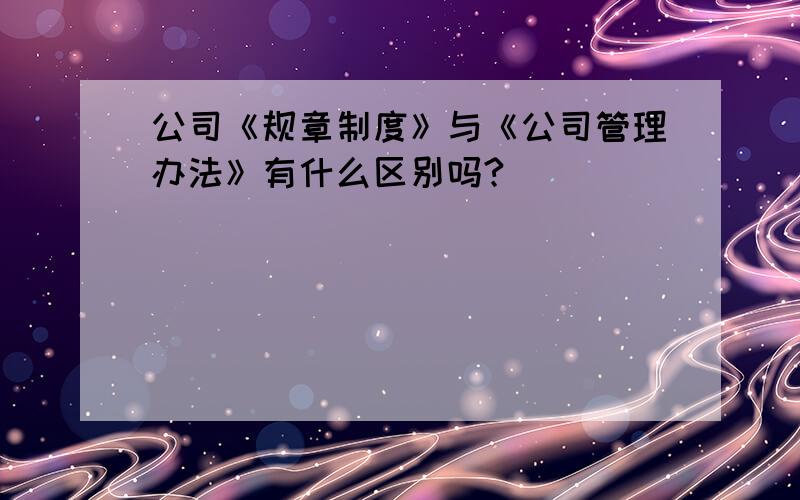 公司《规章制度》与《公司管理办法》有什么区别吗?