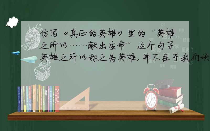 仿写《真正的英雄》里的“英雄之所以……献出生命”这个句子英雄之所以称之为英雄,并不在于我们颂赞的语言,而在于他们始终以高度的事业心、自尊心和锲而不舍地对神奇而美妙的宇宙