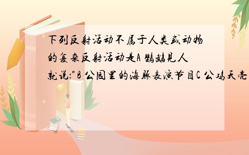 下列反射活动不属于人类或动物的复杂反射活动是A 鹦鹉见人就说：”B 公园里的海豚表演节目C 公鸡天亮啼鸣D 一朝被蛇咬,十年怕井绳单元过关练习