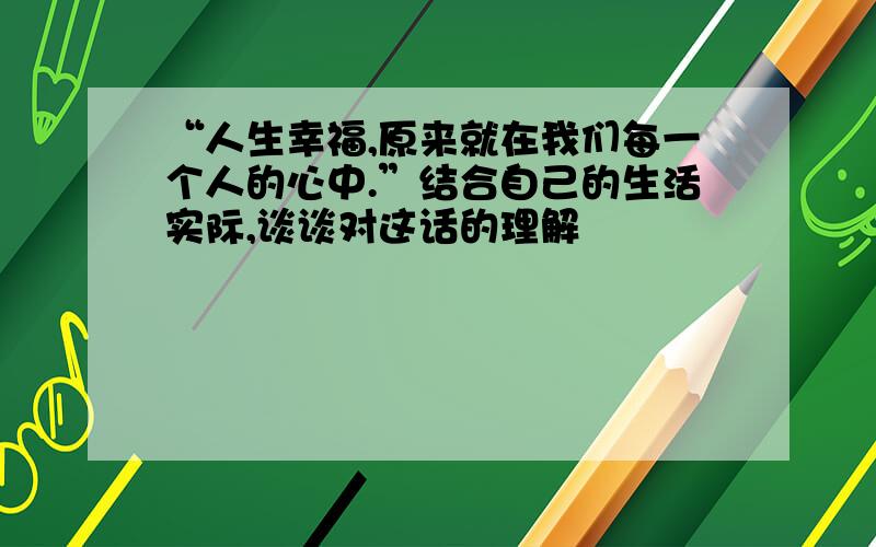 “人生幸福,原来就在我们每一个人的心中.”结合自己的生活实际,谈谈对这话的理解