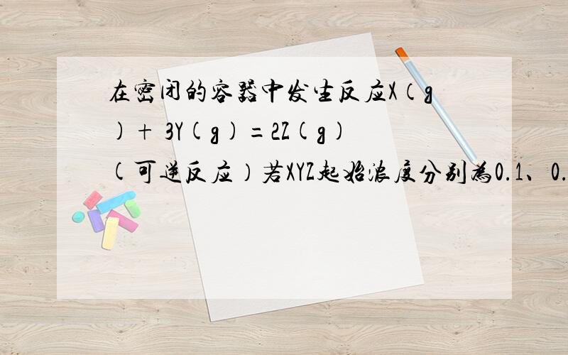 在密闭的容器中发生反应X（g)+ 3Y(g)=2Z(g)(可逆反应）若XYZ起始浓度分别为0.1、0.3、0.2,则平衡时各物质的浓度可能是A X 0.2B Y 0.1C Z 0.3D Z 0.1,Y 0.4 原因>>>>>?