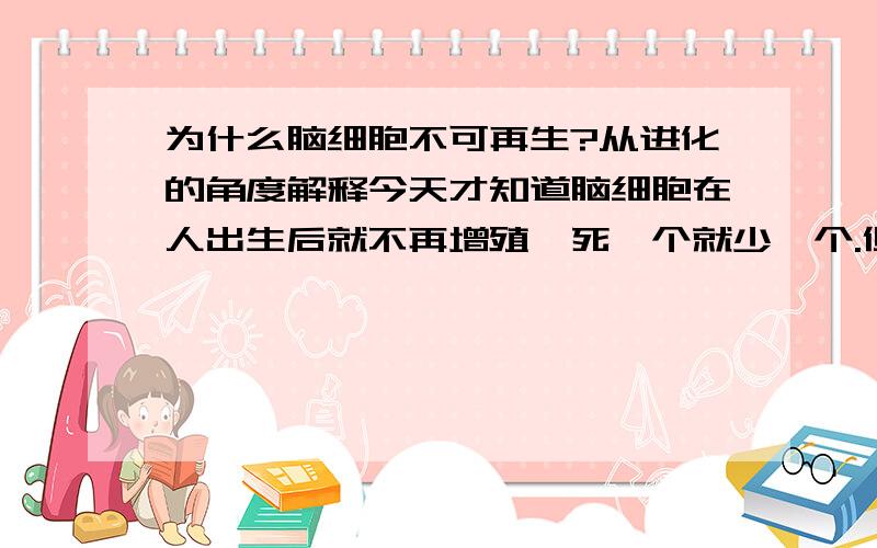 为什么脑细胞不可再生?从进化的角度解释今天才知道脑细胞在人出生后就不再增殖,死一个就少一个.但是作为履行控制功能的器官,为什么其细胞不会增殖补充呢?如果是这样的话,随着年龄的