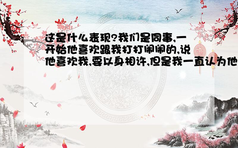 这是什么表现?我们是同事,一开始他喜欢跟我打打闹闹的,说他喜欢我,要以身相许,但是我一直认为他是开玩笑的.但是之后因为某件事,他惹得我很生气,我就开始变得对他恶语相向的,他就开始