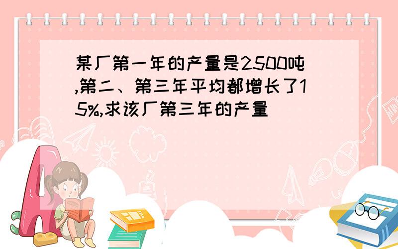 某厂第一年的产量是2500吨,第二、第三年平均都增长了15%,求该厂第三年的产量