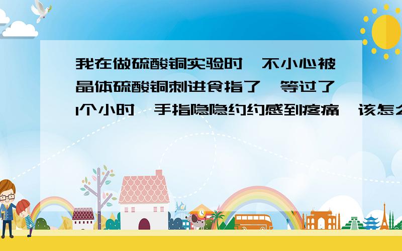 我在做硫酸铜实验时,不小心被晶体硫酸铜刺进食指了,等过了1个小时,手指隐隐约约感到疼痛,该怎么办?硫酸铜还在我的食指里!