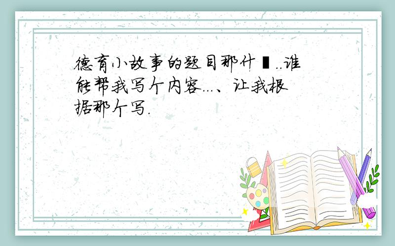 德育小故事的题目那什麽..谁能帮我写个内容...、让我根据那个写.