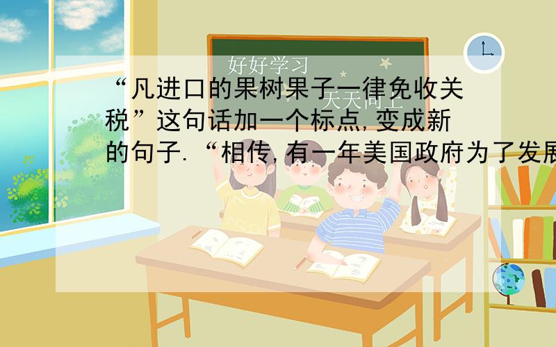 “凡进口的果树果子一律免收关税”这句话加一个标点,变成新的句子.“相传,有一年美国政府为了发展水果生产,做出了“凡进口的果子一律免收关税”决定,可印刷厂工人在排版时,因在原文