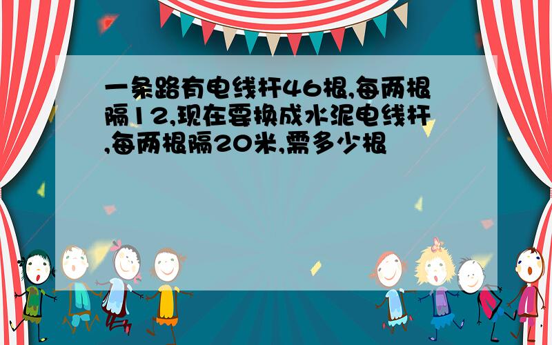 一条路有电线杆46根,每两根隔12,现在要换成水泥电线杆,每两根隔20米,需多少根