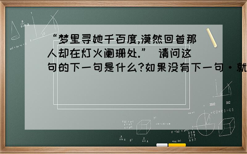 “梦里寻她千百度,漠然回首那人却在灯火阑珊处.” 请问这句的下一句是什么?如果没有下一句·就请哪位高手帮我对出下一句了··小弟万分感谢!送上50分作辛苦费