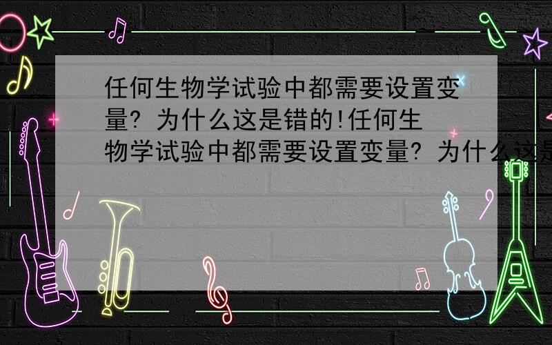 任何生物学试验中都需要设置变量? 为什么这是错的!任何生物学试验中都需要设置变量? 为什么这是错的!任何生物学试验中都需要设置变量? 为什么这是错的!