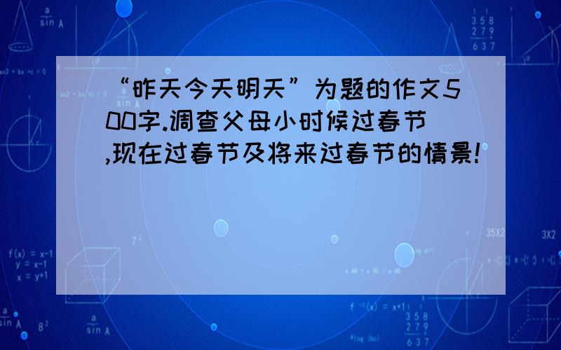 “昨天今天明天”为题的作文500字.调查父母小时候过春节,现在过春节及将来过春节的情景!