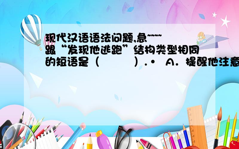 现代汉语语法问题,急~~~~跟“发现他逃跑”结构类型相同的短语是（　　　）.•  A．提醒他注意　　B．帮助他进步 C．鼓励他唱歌　　D．希望他成功麻烦说明一下如何分析的,不甚感激!