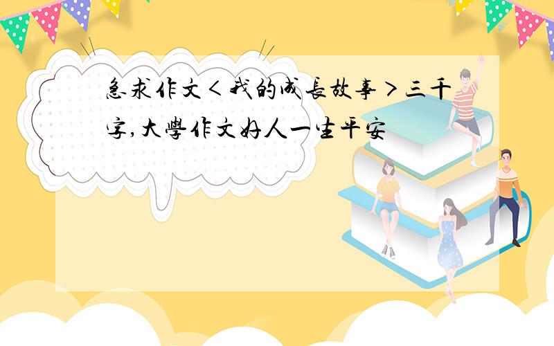 急求作文＜我的成长故事＞三千字,大学作文好人一生平安