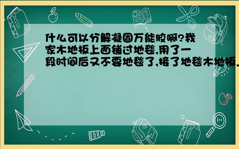 什么可以分解凝固万能胶啊?我家木地板上面铺过地毯,用了一段时间后又不要地毯了,接了地毯木地板上面很多万能胶.用刀子刮、稀料擦都不理想.有更好的化学原料稀释万能胶吗?眼看就要过