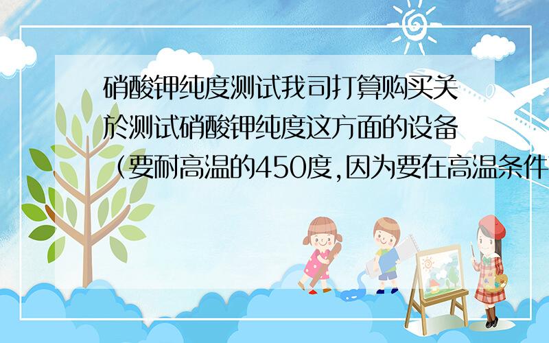 硝酸钾纯度测试我司打算购买关於测试硝酸钾纯度这方面的设备（要耐高温的450度,因为要在高温条件下作业）.市场上好像没这方面的设备,只有通过做化学实验才可以测出结果.现在想知道,