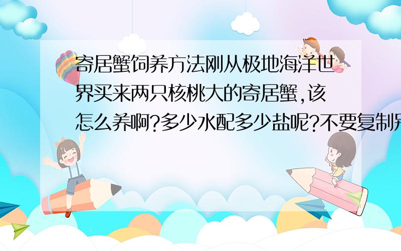 寄居蟹饲养方法刚从极地海洋世界买来两只核桃大的寄居蟹,该怎么养啊?多少水配多少盐呢?不要复制别人的答案呀!沙子什么的,在哪可以买到?总之,蟹蟹的“衣食住行”吧,怎么弄?我不想让他