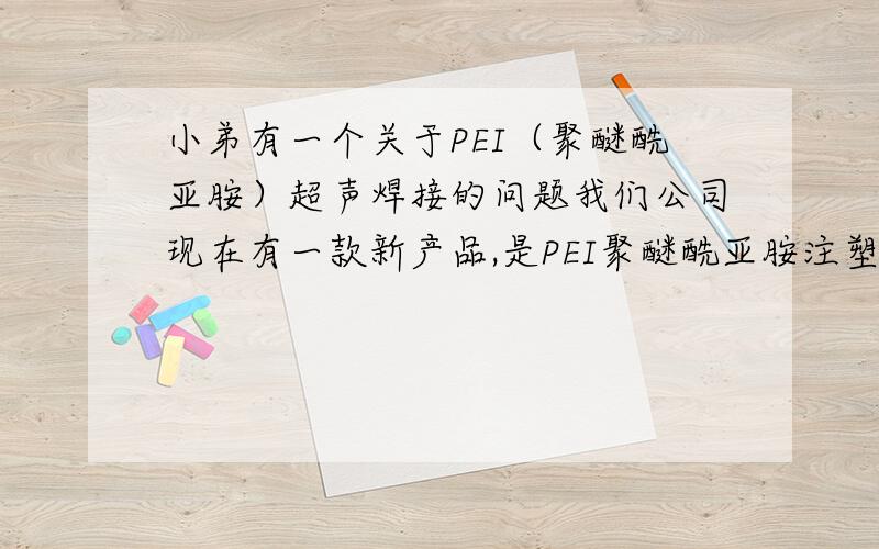 小弟有一个关于PEI（聚醚酰亚胺）超声焊接的问题我们公司现在有一款新产品,是PEI聚醚酰亚胺注塑成的,需要超声焊接,形状大概就像拇指的形状大小,因为超声焊接经验浅薄,在超声后总是有