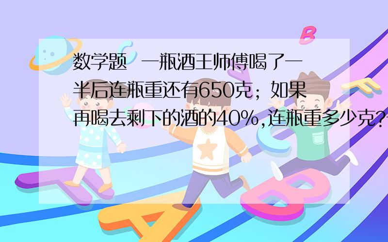 数学题  一瓶酒王师傅喝了一半后连瓶重还有650克；如果再喝去剩下的酒的40%,连瓶重多少克?一瓶酒王师傅喝了一半后连瓶重还有650克；如果再喝去剩下的酒的40%，连瓶重还有550克。这个瓶子