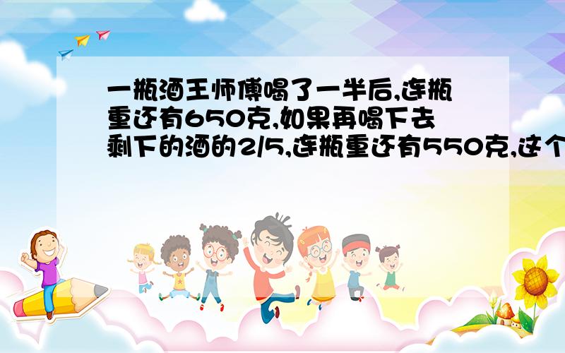 一瓶酒王师傅喝了一半后,连瓶重还有650克,如果再喝下去剩下的酒的2/5,连瓶重还有550克,这个瓶子重多少用算术方法解,不用方程