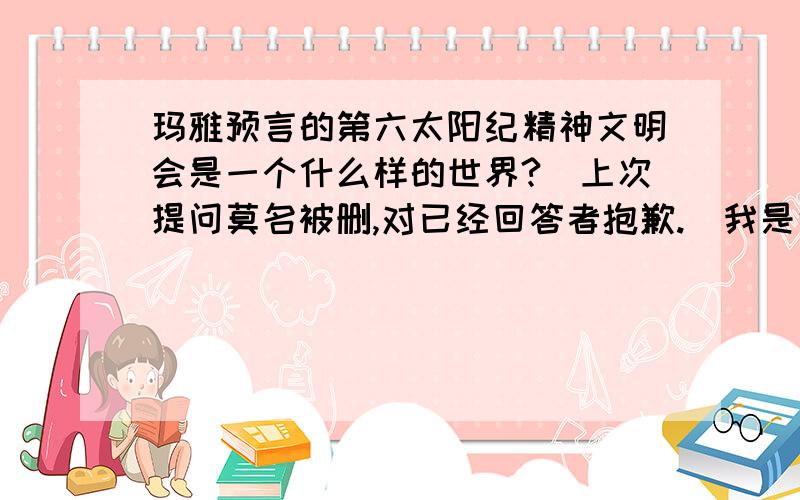 玛雅预言的第六太阳纪精神文明会是一个什么样的世界?（上次提问莫名被删,对已经回答者抱歉.）我是说你们认为第五太阳纪人类灭亡后的第六太阳纪会是一个什么样的世界?注意,是精神文