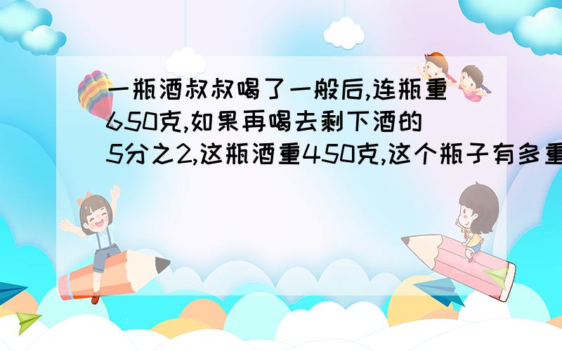 一瓶酒叔叔喝了一般后,连瓶重650克,如果再喝去剩下酒的5分之2,这瓶酒重450克,这个瓶子有多重?方程...一瓶酒叔叔喝了一般后,连瓶重650克,如果再喝去剩下酒的5分之2,这瓶酒重450克,这个瓶子有