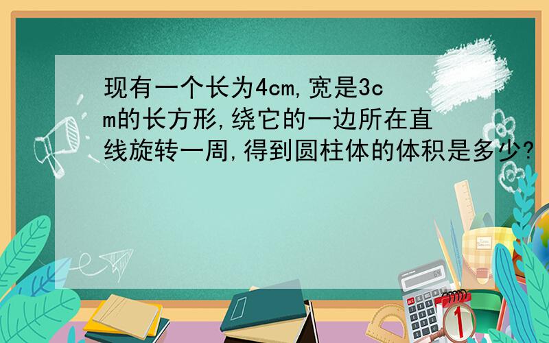 现有一个长为4cm,宽是3cm的长方形,绕它的一边所在直线旋转一周,得到圆柱体的体积是多少?