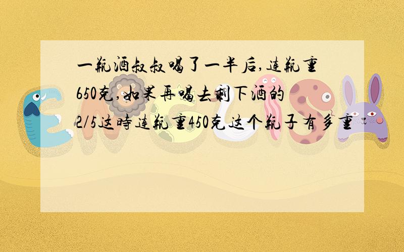 一瓶酒叔叔喝了一半后,连瓶重650克,如果再喝去剩下酒的2/5这时连瓶重450克这个瓶子有多重