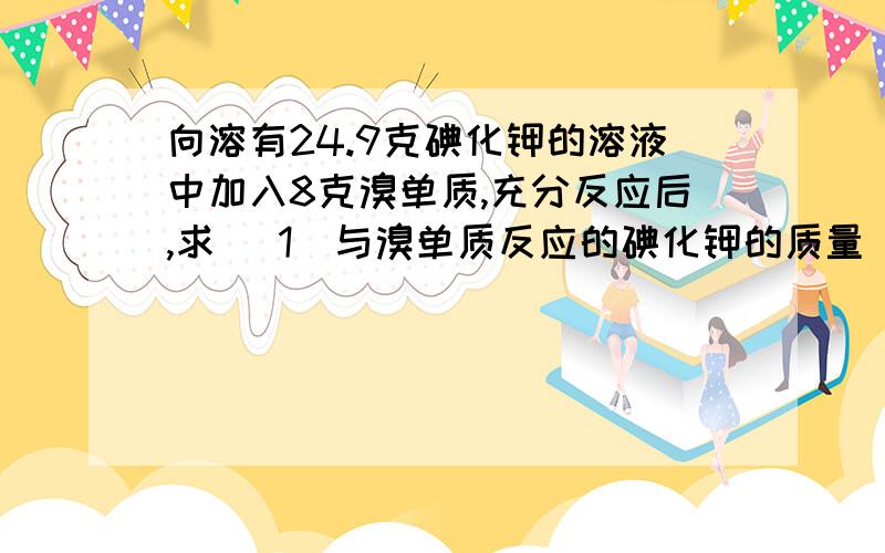 向溶有24.9克碘化钾的溶液中加入8克溴单质,充分反应后,求 （1）与溴单质反应的碘化钾的质量（2）若再通入足量的Cl2,充分反应后,将溶液蒸干并灼烧,可以得到固体多少克?