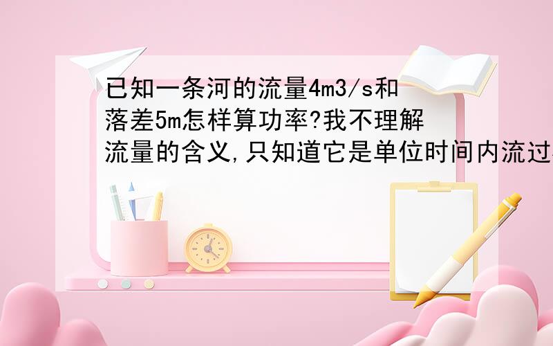 已知一条河的流量4m3/s和落差5m怎样算功率?我不理解流量的含义,只知道它是单位时间内流过横截面的体积,但我还不明白怎样算.是不是每秒有四立方米的水从五米高落下?