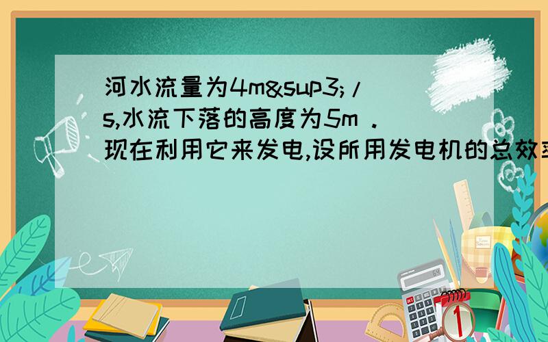 河水流量为4m³/s,水流下落的高度为5m .现在利用它来发电,设所用发电机的总效率为50%,求（1）发电机的输出功率.（2）设发电机的输出电压为350v,在输送途中允许的电阻为4欧,许可损耗的功