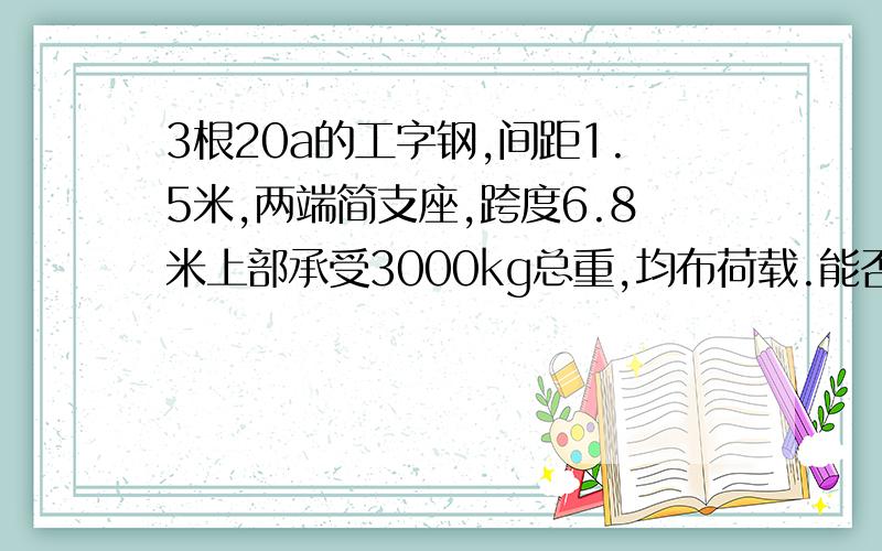 3根20a的工字钢,间距1.5米,两端简支座,跨度6.8米上部承受3000kg总重,均布荷载.能否满足抗弯要求?上人马道搭设在内支撑梁上,计划选择3根20a的工字钢,间距1.5米,两端简支座,跨度为6.8米,上部承受