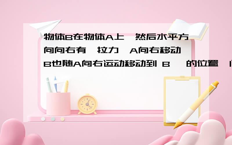 物体B在物体A上,然后水平方向向右有一拉力,A向右移动,B也随A向右运动移动到 B' 的位置,问B运动过程中受摩擦力的方向