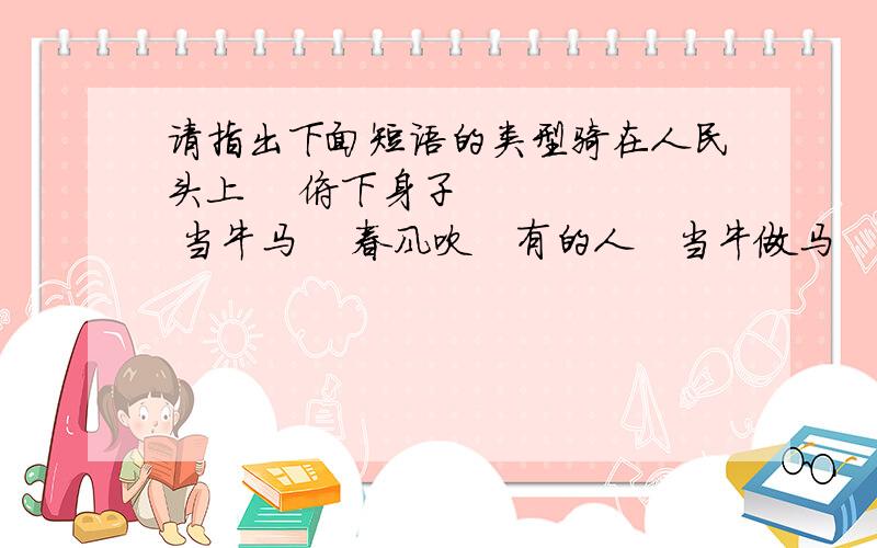 请指出下面短语的类型骑在人民头上    俯下身子     当牛马    春风吹   有的人   当牛做马