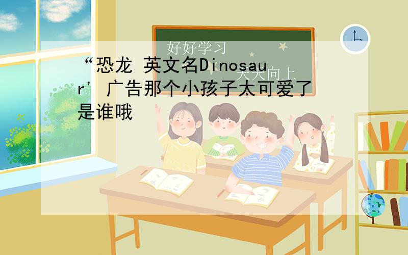 “恐龙 英文名Dinosaur' 广告那个小孩子太可爱了是谁哦