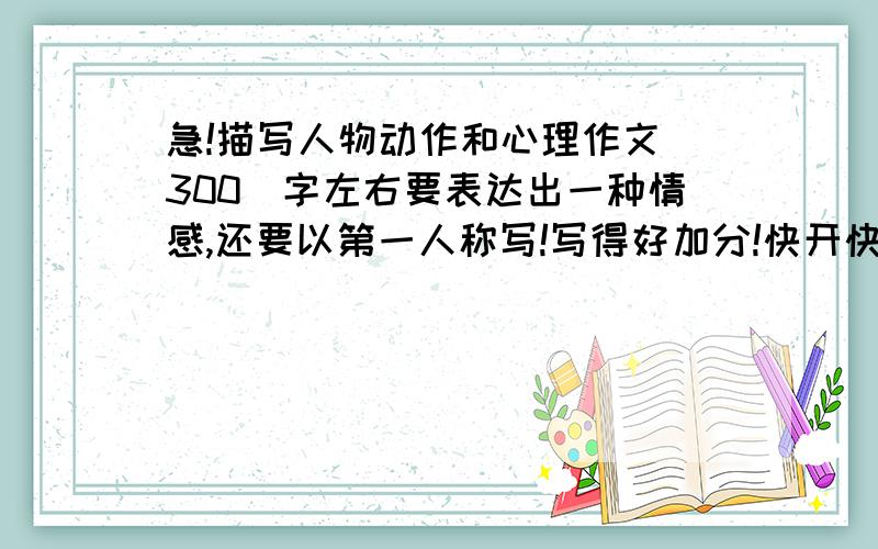 急!描写人物动作和心理作文(300)字左右要表达出一种情感,还要以第一人称写!写得好加分!快开快!