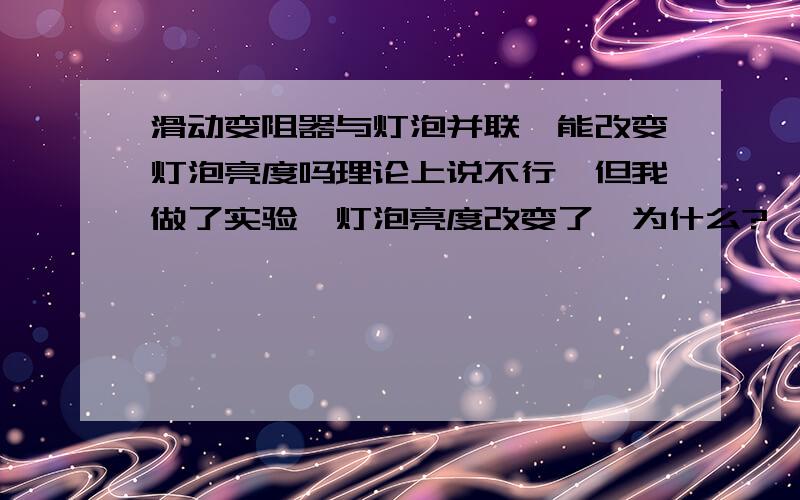 滑动变阻器与灯泡并联,能改变灯泡亮度吗理论上说不行,但我做了实验,灯泡亮度改变了,为什么?